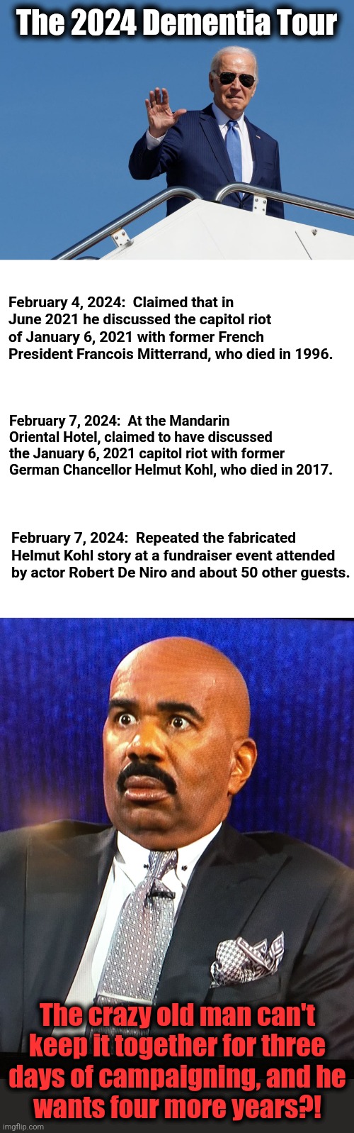 The 2024 Dementia Tour; February 4, 2024:  Claimed that in June 2021 he discussed the capitol riot of January 6, 2021 with former French President Francois Mitterrand, who died in 1996. February 7, 2024:  At the Mandarin Oriental Hotel, claimed to have discussed the January 6, 2021 capitol riot with former German Chancellor Helmut Kohl, who died in 2017. February 7, 2024:  Repeated the fabricated Helmut Kohl story at a fundraiser event attended by actor Robert De Niro and about 50 other guests. The crazy old man can't
keep it together for three
days of campaigning, and he
wants four more years?! | image tagged in steve harvey wtf face,joe biden,dementia,democrats,election 2024,senile creep | made w/ Imgflip meme maker