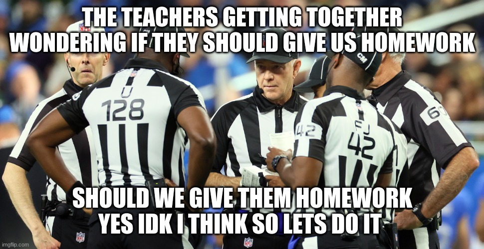 referee | THE TEACHERS GETTING TOGETHER WONDERING IF THEY SHOULD GIVE US HOMEWORK; SHOULD WE GIVE THEM HOMEWORK YES IDK I THINK SO LETS DO IT | image tagged in referee | made w/ Imgflip meme maker