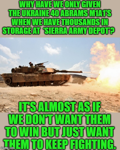 For 120 billion we have given them they could have bought every Abrams we have | WHY HAVE WE ONLY GIVEN THE UKRAINE 40 ABRAMS M1A1'S WHEN WE HAVE THOUSANDS IN STORAGE AT  ‘SIERRA ARMY DEPOT’? IT'S ALMOST AS IF WE DON'T WANT THEM TO WIN BUT JUST WANT THEM TO KEEP FIGHTING. | image tagged in joe biden,democrats | made w/ Imgflip meme maker