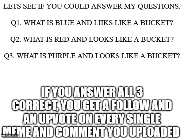 No joke i will do it | LETS SEE IF YOU COULD ANSWER MY QUESTIONS.
    
Q1. WHAT IS BLUE AND LIIKS LIKE A BUCKET?
    
Q2. WHAT IS RED AND LOOKS LIKE A BUCKET?
   
Q3. WHAT IS PURPLE AND LOOKS LIKE A BUCKET? IF YOU ANSWER ALL 3 CORRECT, YOU GET A FOLLOW AND AN UPVOTE ON EVERY SINGLE MEME AND COMMENT YOU UPLOADED | image tagged in impossible,quiz,meme,funny,bucket,colours | made w/ Imgflip meme maker