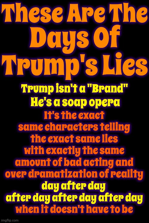 These Are The Days Of Trump's Lies | These Are The; Days Of Trump's Lies; It's the exact same characters telling the exact same lies with exactly the same amount of bad acting and over dramatization of reality
day after day after day after day after day
when it doesn't have to be; Trump isn't a "Brand"; He's a soap opera; day after day 
after day after day after day | image tagged in soap opera,bad acting,actors,trump unfit unqualified dangerous,trump lies,memes | made w/ Imgflip meme maker