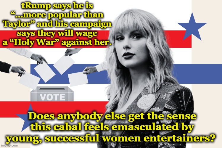 Taylor Intimidates Trump | tRump says he is “…more popular than Taylor” and his campaign says they will wage a “Holy War” against her. Does anybody else get the sense this cabal feels emasculated by young, successful women entertainers? | image tagged in taylor swift,donald trump the clown,maga,trump,nevertrump meme,donald trump approves | made w/ Imgflip meme maker