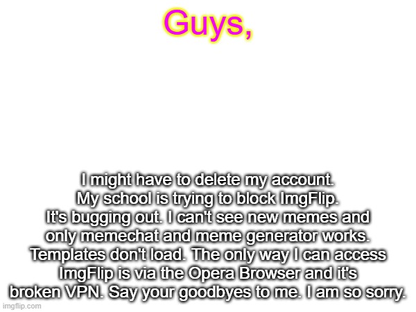 i'll stick around for as long as I can (I'm asking for emails to keep in touch) | Guys, I might have to delete my account. My school is trying to block ImgFlip. It's bugging out. I can't see new memes and only memechat and meme generator works. Templates don't load. The only way I can access ImgFlip is via the Opera Browser and it's broken VPN. Say your goodbyes to me. I am so sorry. | image tagged in quitting | made w/ Imgflip meme maker
