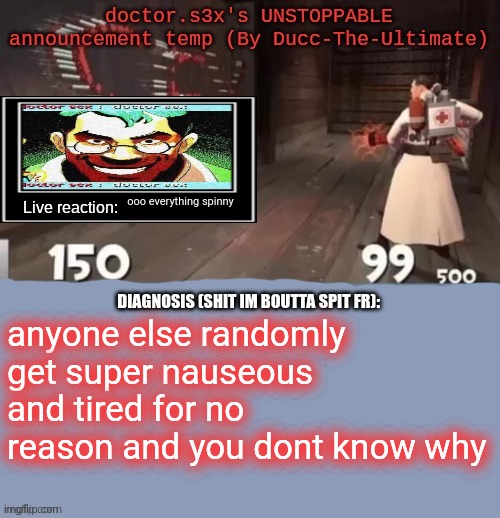 doctor.s3x's UNSTOPPABLE announcement temp (By Ducc-The-Ultimate | ooo everything spinny; anyone else randomly get super nauseous and tired for no reason and you dont know why | image tagged in doctor s3x's unstoppable announcement temp by ducc-the-ultimate | made w/ Imgflip meme maker