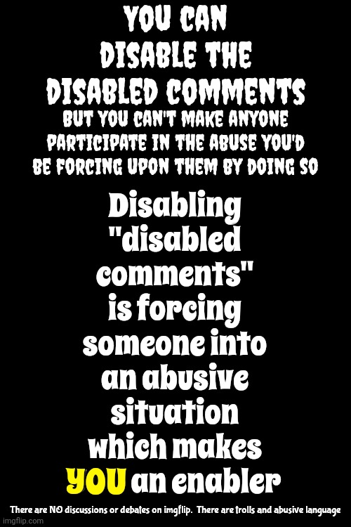 U Can Be Arrested For Forcing Someone To Endure VERBAL ABUSE In Real Life.   What Is WRONG With U That U Don't Understand That? | You can disable the disabled comments; Disabling "disabled comments" is forcing someone into an abusive situation
which makes YOU an enabler; But you can't make anyone participate in the abuse you'd be forcing upon them by doing so; YOU; There are NO discussions or debates on imgflip.  There are trolls and abusive language | image tagged in when mods disable disabled comments,daily abuse,verbal abuse,imgflip mods,meanwhile on imgflip,memes | made w/ Imgflip meme maker