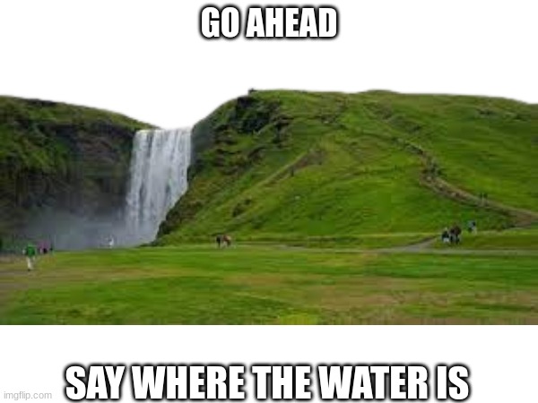 go ahead. S A Y   I T | GO AHEAD; SAY WHERE THE WATER IS | image tagged in water on the hill | made w/ Imgflip meme maker
