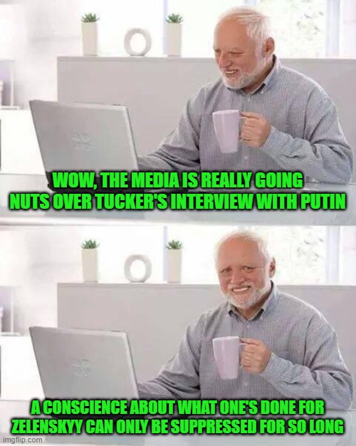 Hide the Pain Media | WOW, THE MEDIA IS REALLY GOING NUTS OVER TUCKER'S INTERVIEW WITH PUTIN; A CONSCIENCE ABOUT WHAT ONE'S DONE FOR ZELENSKYY CAN ONLY BE SUPPRESSED FOR SO LONG | image tagged in memes,hide the pain harold | made w/ Imgflip meme maker
