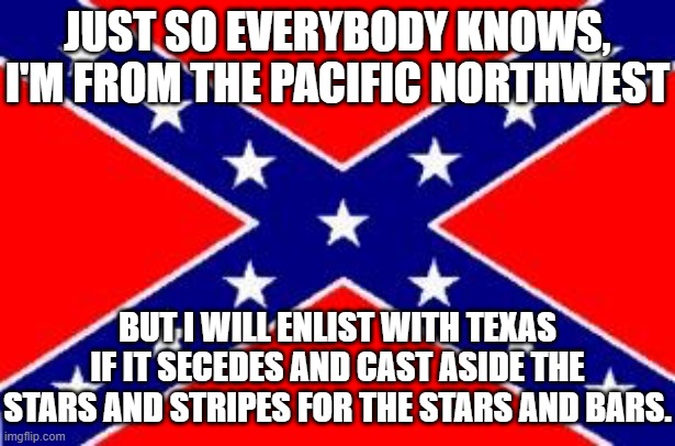 Stars and Stripes for the Stars and Bars | JUST SO EVERYBODY KNOWS, I'M FROM THE PACIFIC NORTHWEST; BUT I WILL ENLIST WITH TEXAS IF IT SECEDES AND CAST ASIDE THE STARS AND STRIPES FOR THE STARS AND BARS. | image tagged in dixie flag,union flag,yankee | made w/ Imgflip meme maker