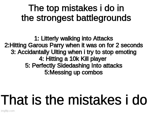 Im such a idiot | The top mistakes i do in the strongest battlegrounds; 1: Litterly walking into Attacks


2:Hitting Garous Parry when it was on for 2 seconds

3: Accidantally Ulting when i try to stop emoting
4: Hitting a 10k Kill player 
5: Perfectly Sidedashing Into attacks
5:Messing up combos; That is the mistakes i do | image tagged in roblox,fighting,top lists,mistakes | made w/ Imgflip meme maker