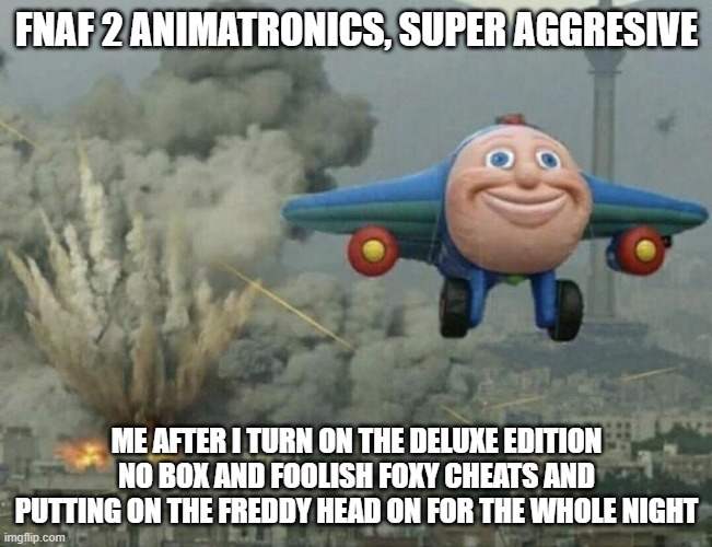 it's good to have the dx mod for fnaf 1 or 2 | FNAF 2 ANIMATRONICS, SUPER AGGRESIVE; ME AFTER I TURN ON THE DELUXE EDITION NO BOX AND FOOLISH FOXY CHEATS AND PUTTING ON THE FREDDY HEAD ON FOR THE WHOLE NIGHT | image tagged in plane flying from explosions | made w/ Imgflip meme maker