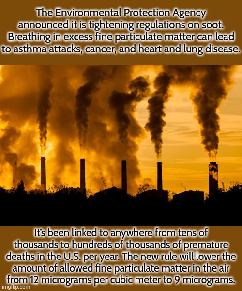 After reading this, you may breathe easier. | The Environmental Protection Agency announced it is tightening regulations on soot. Breathing in excess fine particulate matter can lead to asthma attacks, cancer, and heart and lung disease. It’s been linked to anywhere from tens of thousands to hundreds of thousands of premature deaths in the U.S. per year. The new rule will lower the
amount of allowed fine particulate matter in the air
from 12 micrograms per cubic meter to 9 micrograms. | image tagged in smokestacks,pollution,epa,good news everyone | made w/ Imgflip meme maker