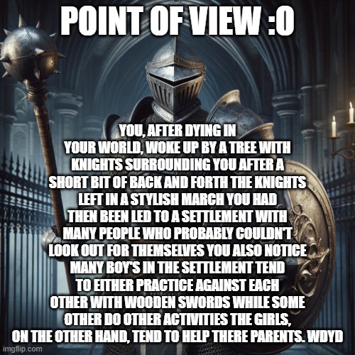 pt.2 of a 2 week old rp i made | YOU, AFTER DYING IN YOUR WORLD, WOKE UP BY A TREE WITH KNIGHTS SURROUNDING YOU AFTER A SHORT BIT OF BACK AND FORTH THE KNIGHTS LEFT IN A STYLISH MARCH YOU HAD THEN BEEN LED TO A SETTLEMENT WITH MANY PEOPLE WHO PROBABLY COULDN'T LOOK OUT FOR THEMSELVES YOU ALSO NOTICE MANY BOY'S IN THE SETTLEMENT TEND TO EITHER PRACTICE AGAINST EACH OTHER WITH WOODEN SWORDS WHILE SOME OTHER DO OTHER ACTIVITIES THE GIRLS, ON THE OTHER HAND, TEND TO HELP THERE PARENTS. WDYD; POINT OF VIEW :O | image tagged in super baddass knight with a flail and sheild | made w/ Imgflip meme maker