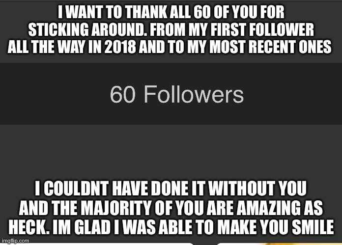 I WANT TO THANK ALL 60 OF YOU FOR STICKING AROUND. FROM MY FIRST FOLLOWER ALL THE WAY IN 2018 AND TO MY MOST RECENT ONES; I COULDNT HAVE DONE IT WITHOUT YOU AND THE MAJORITY OF YOU ARE AMAZING AS HECK. IM GLAD I WAS ABLE TO MAKE YOU SMILE | made w/ Imgflip meme maker