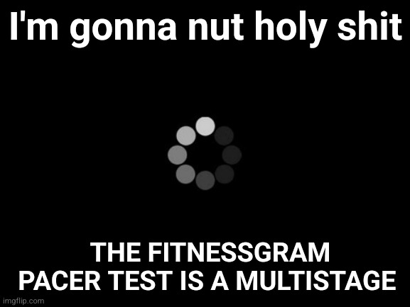 loading | I'm gonna nut holy shit; THE FITNESSGRAM PACER TEST IS A MULTISTAGE | image tagged in loading | made w/ Imgflip meme maker