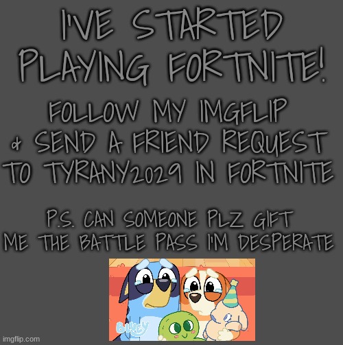 I'VE STARTED PLAYING FORTNITE! FOLLOW MY IMGFLIP & SEND A FRIEND REQUEST TO TYRANY2029 IN FORTNITE; P.S. CAN SOMEONE PLZ GIFT ME THE BATTLE PASS I'M DESPERATE | image tagged in fortnite,plzzzzzzzzzzzzzzzz | made w/ Imgflip meme maker
