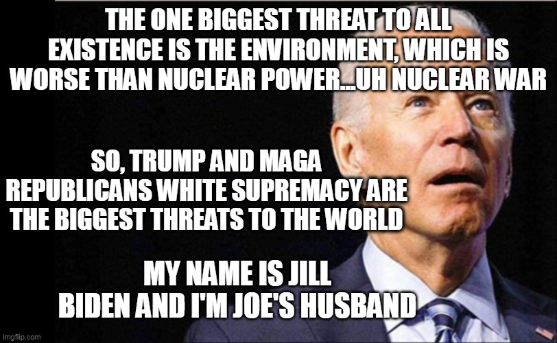 Potatohead POTUS | THE ONE BIGGEST THREAT TO ALL EXISTENCE IS THE ENVIRONMENT, WHICH IS WORSE THAN NUCLEAR POWER...UH NUCLEAR WAR; SO, TRUMP AND MAGA REPUBLICANS WHITE SUPREMACY ARE THE BIGGEST THREATS TO THE WORLD; MY NAME IS JILL BIDEN AND I'M JOE'S HUSBAND | image tagged in joe biden,mr potato head,potus | made w/ Imgflip meme maker