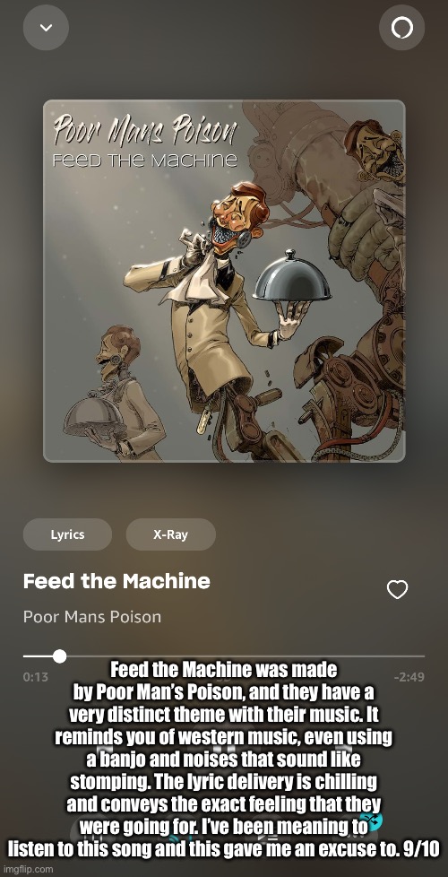 Requested by Mr_image | Feed the Machine was made by Poor Man’s Poison, and they have a very distinct theme with their music. It reminds you of western music, even using a banjo and noises that sound like stomping. The lyric delivery is chilling and conveys the exact feeling that they were going for. I’ve been meaning to listen to this song and this gave me an excuse to. 9/10 | made w/ Imgflip meme maker