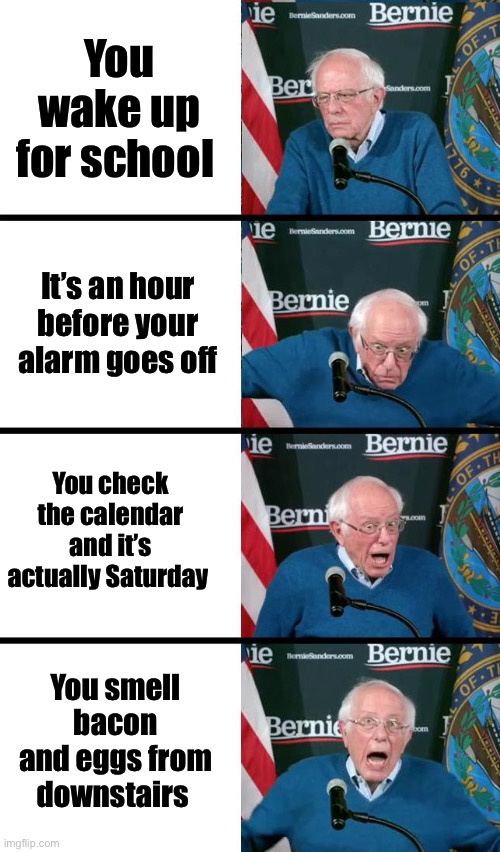 Bernie Sanders reaction | You wake up for school; It’s an hour before your alarm goes off; You check the calendar and it’s actually Saturday; You smell bacon and eggs from downstairs | image tagged in bernie sanders reaction | made w/ Imgflip meme maker