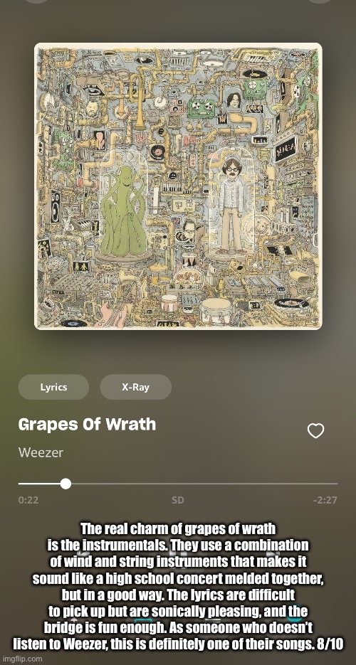 Requested by foot.sniffer | The real charm of grapes of wrath is the instrumentals. They use a combination of wind and string instruments that makes it sound like a high school concert melded together, but in a good way. The lyrics are difficult to pick up but are sonically pleasing, and the bridge is fun enough. As someone who doesn’t listen to Weezer, this is definitely one of their songs. 8/10 | made w/ Imgflip meme maker