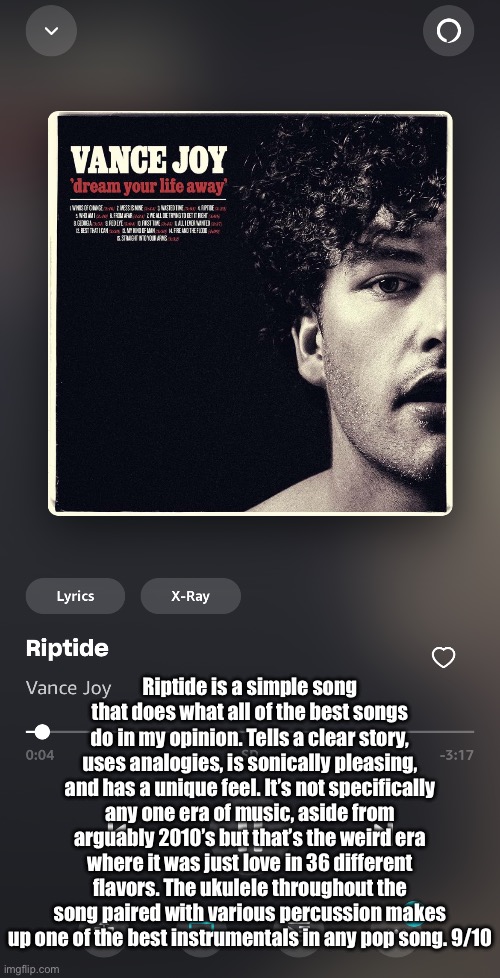 Requested by Josh.Hutcherson | Riptide is a simple song that does what all of the best songs do in my opinion. Tells a clear story, uses analogies, is sonically pleasing, and has a unique feel. It’s not specifically any one era of music, aside from arguably 2010’s but that’s the weird era where it was just love in 36 different flavors. The ukulele throughout the song paired with various percussion makes up one of the best instrumentals in any pop song. 9/10 | made w/ Imgflip meme maker