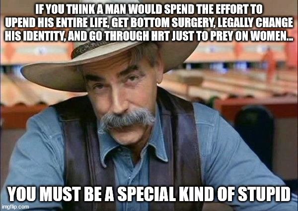 Trans Women Are Women | IF YOU THINK A MAN WOULD SPEND THE EFFORT TO UPEND HIS ENTIRE LIFE, GET BOTTOM SURGERY, LEGALLY CHANGE HIS IDENTITY, AND GO THROUGH HRT JUST TO PREY ON WOMEN... YOU MUST BE A SPECIAL KIND OF STUPID | image tagged in sam elliott special kind of stupid | made w/ Imgflip meme maker