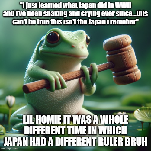 frog holding a mallet | "i just learned what Japan did in WWII and i've been shaking and crying ever since...this can't be true this isn't the Japan i remeber"; LIL HOMIE IT WAS A WHOLE DIFFERENT TIME IN WHICH JAPAN HAD A DIFFERENT RULER BRUH | image tagged in frog holding a mallet | made w/ Imgflip meme maker