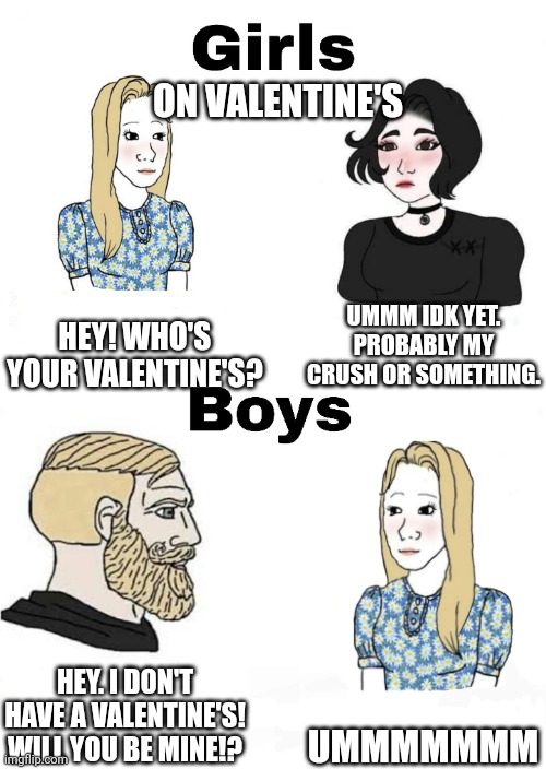 That happened to me in English in 2024 when we were talking about each other's valentine's for the bottom one lol | ON VALENTINE'S; UMMM IDK YET. PROBABLY MY CRUSH OR SOMETHING. HEY! WHO'S YOUR VALENTINE'S? UMMMMMMM; HEY. I DON'T HAVE A VALENTINE'S! WILL YOU BE MINE!? | image tagged in girls vs boys | made w/ Imgflip meme maker