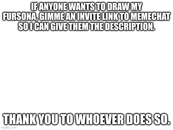 drawing | IF ANYONE WANTS TO DRAW MY FURSONA, GIMME AN INVITE LINK TO MEMECHAT SO I CAN GIVE THEM THE DESCRIPTION. THANK YOU TO WHOEVER DOES SO. | image tagged in draw,furry | made w/ Imgflip meme maker