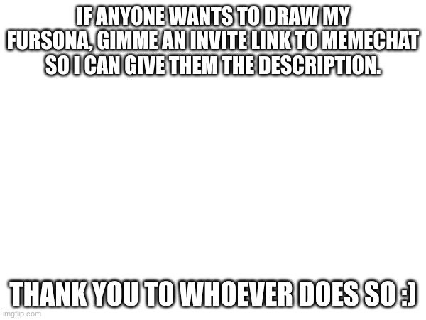 draw | IF ANYONE WANTS TO DRAW MY FURSONA, GIMME AN INVITE LINK TO MEMECHAT SO I CAN GIVE THEM THE DESCRIPTION. THANK YOU TO WHOEVER DOES SO :) | image tagged in drawing,furry | made w/ Imgflip meme maker