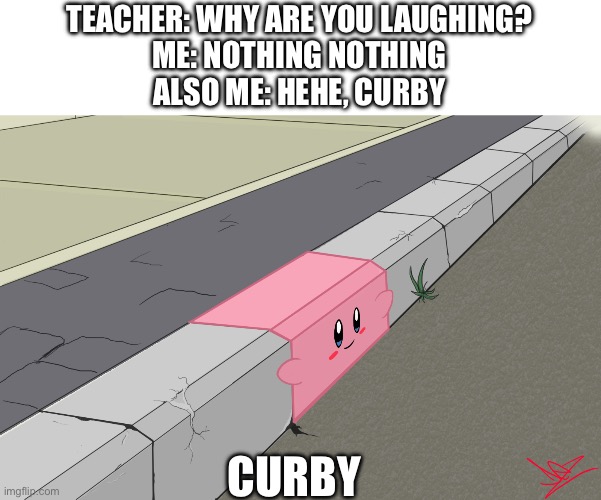 Curby | TEACHER: WHY ARE YOU LAUGHING?
ME: NOTHING NOTHING
ALSO ME: HEHE, CURBY; CURBY | image tagged in curby,random tag i decided to put,another random tag i decided to put,memes,confusing | made w/ Imgflip meme maker