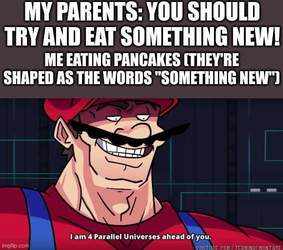 q9 8 q3j098i q9u | MY PARENTS: YOU SHOULD TRY AND EAT SOMETHING NEW! ME EATING PANCAKES (THEY'RE SHAPED AS THE WORDS "SOMETHING NEW") | image tagged in mario i am four parallel universes ahead of you,memes,pancakes,pancake,mario | made w/ Imgflip meme maker