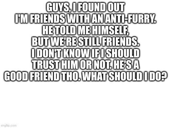 what to do | GUYS, I FOUND OUT I'M FRIENDS WITH AN ANTI-FURRY. HE TOLD ME HIMSELF, BUT WE'RE STILL FRIENDS. I DON'T KNOW IF I SHOULD TRUST HIM OR NOT. HE'S A GOOD FRIEND THO. WHAT SHOULD I DO? | image tagged in what to do | made w/ Imgflip meme maker