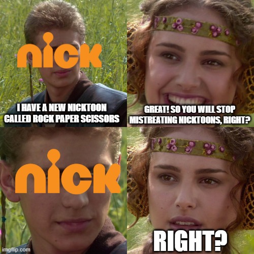 Right? | I HAVE A NEW NICKTOON CALLED ROCK PAPER SCISSORS; GREAT! SO YOU WILL STOP MISTREATING NICKTOONS, RIGHT? RIGHT? | image tagged in anakin padme 4 panel | made w/ Imgflip meme maker