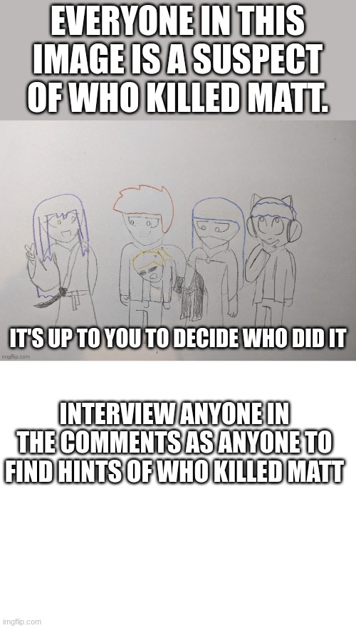 Part 2 | EVERYONE IN THIS IMAGE IS A SUSPECT OF WHO KILLED MATT. IT'S UP TO YOU TO DECIDE WHO DID IT; INTERVIEW ANYONE IN THE COMMENTS AS ANYONE TO FIND HINTS OF WHO KILLED MATT | image tagged in blank white template | made w/ Imgflip meme maker