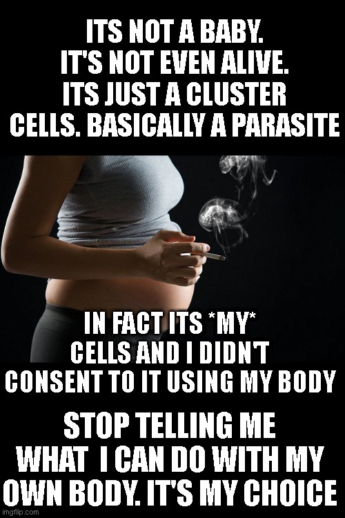 pro-choice arguments for smoking while pregnant | ITS NOT A BABY. IT'S NOT EVEN ALIVE. ITS JUST A CLUSTER CELLS. BASICALLY A PARASITE; IN FACT ITS *MY* CELLS AND I DIDN'T CONSENT TO IT USING MY BODY; STOP TELLING ME WHAT  I CAN DO WITH MY OWN BODY. IT'S MY CHOICE | image tagged in liberals | made w/ Imgflip meme maker