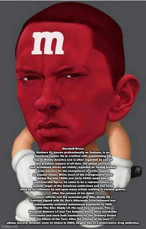 Eminem M&M | Marshall Bruce Mathers III, known professionally as Eminem, is an American rapper. He is credited with popularizing hip hop in Middle America and is often regarded as one of the greatest rappers of all time. His global success and acclaimed works are widely regarded as having broken racial barriers for the acceptance of white rappers in popular music. While much of his transgressive work during the late 1990s and early 2000s made him a controversial figure, he came to be a representation of popular angst of the American underclass and has been cited as an influence by and upon many artists working in various genres.
After the release of his debut album Infinite and the extended play Slim Shady EP, Eminem signed with Dr. Dre's Aftermath Entertainment and subsequently achieved mainstream popularity in 1999 with The Slim Shady LP. His next two releases, The Marshall Mathers LP and The Eminem Show, were worldwide successes and were both nominated for the Grammy Award for Album of the Year. After the release of his next album, Encore, Eminem went on hiatus in 2005, largely due to a prescription drug addiction. | image tagged in eminem m m | made w/ Imgflip meme maker