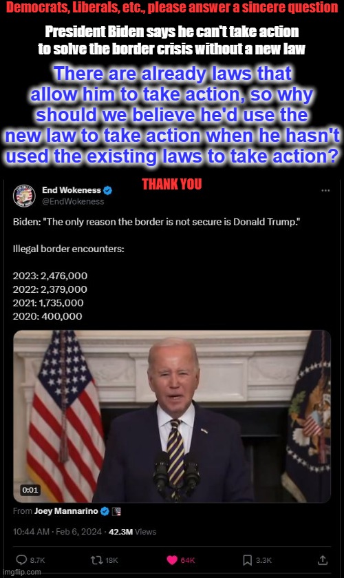 Democrats, Liberals, etc., please answer a sincere question; President Biden says he can't take action to solve the border crisis without a new law; There are already laws that allow him to take action, so why should we believe he'd use the new law to take action when he hasn't used the existing laws to take action? THANK YOU | image tagged in liberal logic,liberal playbook,liberal hypocrisy,hollywood liberals,stupid liberals | made w/ Imgflip meme maker