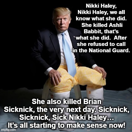 Alzheimer Donnie | Nikki Haley, Nikki Haley, we all know what she did.  She killed Ashli Babbit, that’s what she did.  After she refused to call in the National Guard. She also killed Brian Sicknick, the very next day. Sicknick, Sicknick, Sick Nikki Haley… It’s all starting to make sense now! | image tagged in deplorable donald,trump,donald trump is an idiot,nevertrump,alzheimer's,donald trump the clown | made w/ Imgflip meme maker