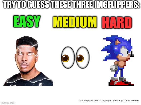 Blank White Template | TRY TO GUESS THESE THREE IMGFLIPPERS:; EASY; HARD; MEDIUM; 👀; Answers: easy is kill_yourself, medium is Iceu, and hard is huh_neat | image tagged in blank white template | made w/ Imgflip meme maker