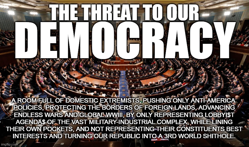 threat to our democracy | THE THREAT TO OUR; DEMOCRACY; A ROOM FULL OF DOMESTIC EXTREMISTS, PUSHING ONLY ANTI-AMERICA 
POLICIES, PROTECTING THE BORDERS OF FOREIGN LANDS, ADVANCING
ENDLESS WARS AND GLOBAL WWIII, BY ONLY REPRESENTING LOBBYI$T
AGENDA$ OF THE VAST MILITARY-INDUSTRIAL COMPLEX, WHILE LINING
THEIR OWN POCKETS, AND NOT REPRESENTING THEIR CONSTITUENTS BEST
INTERESTS AND TURNING OUR REPUBLIC INTO A 3RD WORLD SHITHOLE. | image tagged in congress,democracy | made w/ Imgflip meme maker