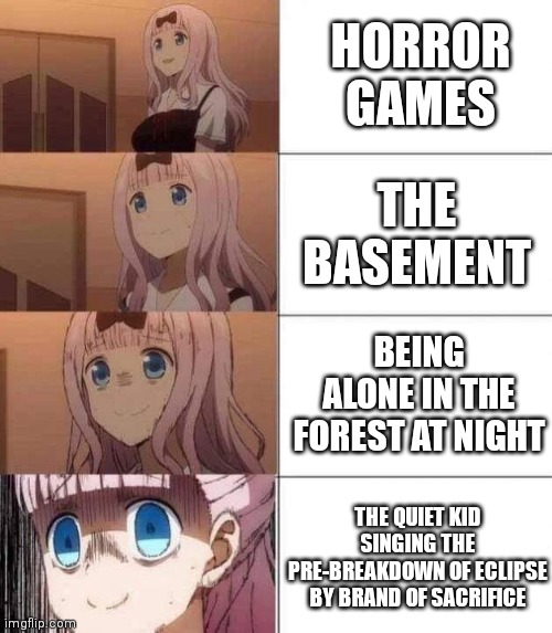 chika template | HORROR GAMES; THE BASEMENT; BEING ALONE IN THE FOREST AT NIGHT; THE QUIET KID SINGING THE PRE-BREAKDOWN OF ECLIPSE BY BRAND OF SACRIFICE | image tagged in chika template | made w/ Imgflip meme maker