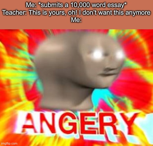 Like you just threw away weeks of good work! | Me: *submits a 10,000 word essay*
Teacher: This is yours, oh! I don’t want this anymore
Me: | image tagged in surreal angery,memes,school,essays,teachers,english teachers | made w/ Imgflip meme maker
