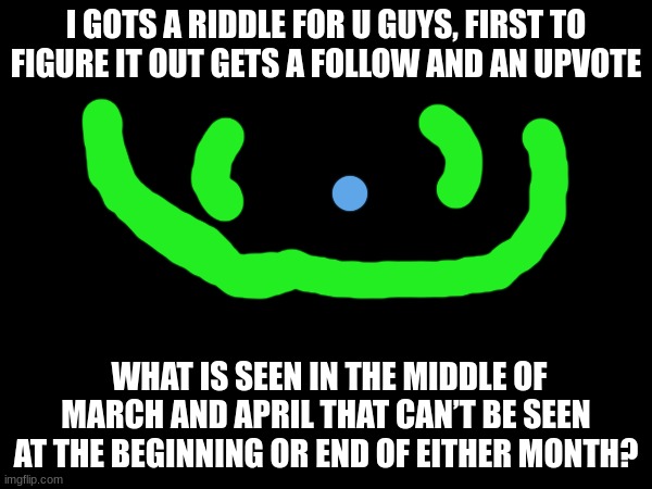 can u solve? | I GOTS A RIDDLE FOR U GUYS, FIRST TO FIGURE IT OUT GETS A FOLLOW AND AN UPVOTE; WHAT IS SEEN IN THE MIDDLE OF MARCH AND APRIL THAT CAN’T BE SEEN AT THE BEGINNING OR END OF EITHER MONTH? | image tagged in riddle | made w/ Imgflip meme maker