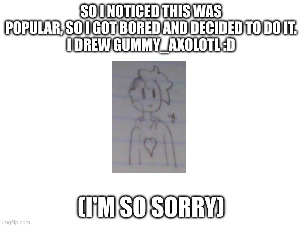 I suck at drawing, I'm sorry Gummy D: | SO I NOTICED THIS WAS POPULAR, SO I GOT BORED AND DECIDED TO DO IT.
I DREW GUMMY_AXOLOTL :D; (I'M SO SORRY) | made w/ Imgflip meme maker