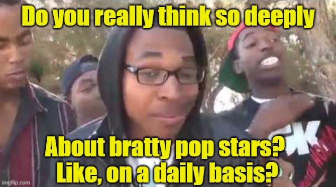 I'm about to end this man's whole career | Do you really think so deeply About bratty pop stars?  Like, on a daily basis? | image tagged in i'm about to end this man's whole career | made w/ Imgflip meme maker
