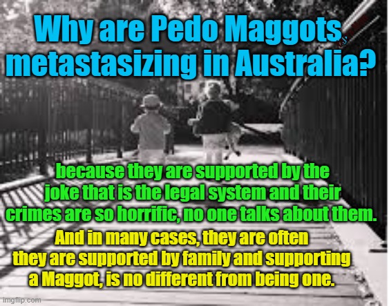 Pedo Maggots metastasizing in Australia | Why are Pedo Maggots, metastasizing in Australia? Yarra Man; because they are supported by the joke that is the legal system and their crimes are so horrific, no one talks about them. And in many cases, they are often they are supported by family and supporting a Maggot, is no different from being one. | image tagged in judiciary,judges,courts,woke,self gratification by proxy,do gooders | made w/ Imgflip meme maker