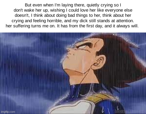sad vegeta | But even when I'm laying there, quietly crying so I don't wake her up, wishing I could love her like everyone else doesn't, I think about doing bad things to her, think about her crying and feeling horrible, and my dick still stands at attention. her suffering turns me on. It has from the first day, and it always will. | image tagged in sad vegeta | made w/ Imgflip meme maker