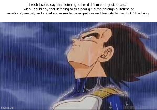 sad vegeta | I wish I could say that listening to her didn't make my dick hard. I wish I could say that listening to this poor girl suffer through a lifetime of emotional, sexual, and social abuse made me empathize and feel pity for her, but I'd be lying. | image tagged in sad vegeta | made w/ Imgflip meme maker