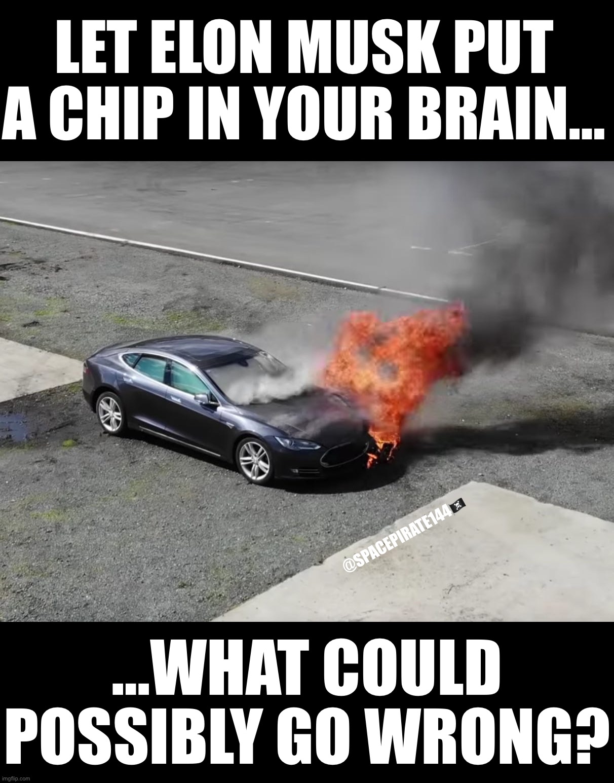 Let Elon Musk Put A Chip In Your Brain | LET ELON MUSK PUT A CHIP IN YOUR BRAIN…; @SPACEPIRATE144🏴‍☠️; …WHAT COULD POSSIBLY GO WRONG? | image tagged in tesla,electricvehicle,electricvehicles,elonmusk,elon musk,brainimplants | made w/ Imgflip meme maker