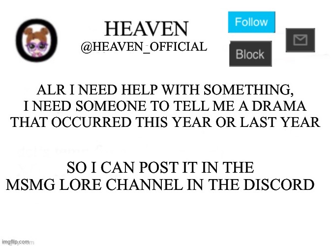 Make sure it’s written well, and send this to the front page to more people will know (make sure you explain more of the drama) | ALR I NEED HELP WITH SOMETHING, I NEED SOMEONE TO TELL ME A DRAMA THAT OCCURRED THIS YEAR OR LAST YEAR; SO I CAN POST IT IN THE MSMG LORE CHANNEL IN THE DISCORD | image tagged in heaven s template,front page plz | made w/ Imgflip meme maker